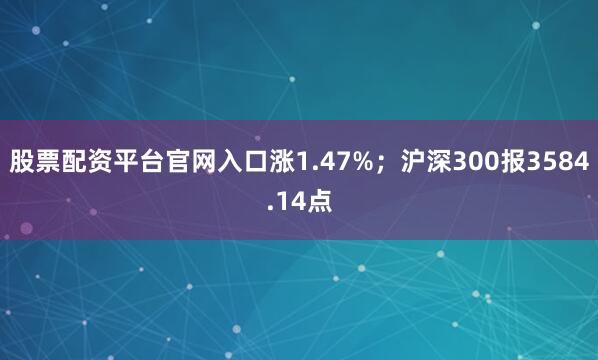 股票配资平台官网入口涨1.47%；沪深300报3584.14点
