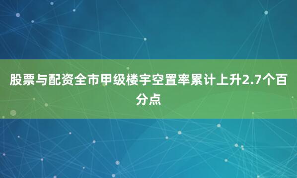 股票与配资全市甲级楼宇空置率累计上升2.7个百分点