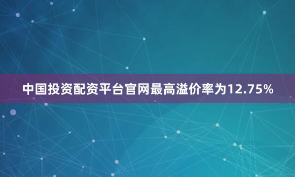 中国投资配资平台官网最高溢价率为12.75%